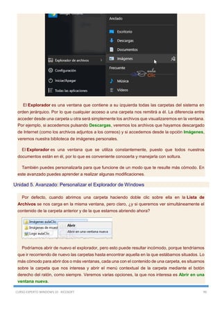 CURSO EXPERTO WINDOWS 10 - RICOSOFT 99
El Explorador es una ventana que contiene a su izquierda todas las carpetas del sistema en
orden jerárquico. Por lo que cualquier acceso a una carpeta nos remitirá a él. La diferencia entre
acceder desde una carpeta u otra será simplemente los archivos que visualizaremos en la ventana.
Por ejemplo, si accedemos pulsando Descargas, veremos los archivos que hayamos descargado
de Internet (como los archivos adjuntos a los correos) y si accedemos desde la opción Imágenes,
veremos nuestra biblioteca de imágenes personales.
El Explorador es una ventana que se utiliza constantemente, puesto que todos nuestros
documentos están en él, por lo que es conveniente conocerla y manejarla con soltura.
También puedes personalizarla para que funcione de un modo que te resulte más cómodo. En
este avanzado puedes aprender a realizar algunas modificaciones.
Unidad 5. Avanzado: Personalizar el Explorador de Windows
Por defecto, cuando abrimos una carpeta haciendo doble clic sobre ella en la Lista de
Archivos se nos carga en la misma ventana, pero claro, ¿y si queremos ver simultáneamente el
contenido de la carpeta anterior y de la que estamos abriendo ahora?
Podríamos abrir de nuevo el explorador, pero esto puede resultar incómodo, porque tendríamos
que ir recorriendo de nuevo las carpetas hasta encontrar aquella en la que estábamos situados. Lo
más cómodo para abrir dos o más ventanas, cada una con el contenido de una carpeta, es situarnos
sobre la carpeta que nos interesa y abrir el menú contextual de la carpeta mediante el botón
derecho del ratón, como siempre. Veremos varias opciones, la que nos interesa es Abrir en una
ventana nueva.
 