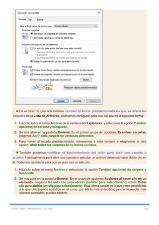 CURSO EXPERTO WINDOWS 10 - RICOSOFT 100
En el caso de que nos interese cambiar la forma predeterminada en que se abren las
carpetas de la Lista de Archivos, podríamos configurar para que así sea de la siguiente forma:
1. Haz clic sobre el menú Archivo de la ventana del Explorador y selecciona la opción Cambiar
opciones de carpeta y búsqueda.
2. Se nos abre en la pestaña General. En el primer grupo de opciones, Examinar carpetas,
elegimos Abrir cada carpeta en ventanas diferentes.
3. Para volver al estado predeterminado, volveremos a esta ventana y elegiremos la otra
opción: Abrir todas las carpetas en la misma ventana.
También podemos modificar el funcionamiento del ratón para abrir una carpeta o
archivo. Habitualmente para abrir una carpeta o ejecutar un archivo debemos hacer doble clic en
él. Podemos cambiarlo para que se abra con un sólo clic.
1. Haz clic sobre el menú Archivo y selecciona la opción Cambiar opciones de carpeta y
búsqueda.
2. Se nos abre en la pestaña General. En el grupo de opciones Acciones al hacer clic en un
elemento, elegimos Un solo clic para abrirlo (señalar para seleccionarlo) o bien Doble
clic para abrirlo (un clic para seleccionarlo). Esta última opción es la que viene predefinida
y la que utilizaremos nosotros en el curso, por ser la más extendida, pero si te resulta más
cómodo cambiarlo, puedes hacerlo.
 