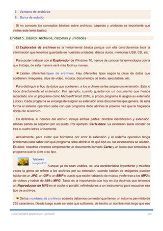 CURSO EXPERTO WINDOWS 10 - RICOSOFT 102
7. Ventana de archivos
8. Barra de estado
Si no conoces los conceptos básicos sobre archivos, carpetas y unidades es importante que
visites este tema básico:
Unidad 5. Básico: Archivos, carpetas y unidades
El Explorador de archivos es la herramienta básica porque con ella controlaremos toda la
información que tenemos guardada en nuestras unidades: discos duros, memorias USB, CD, etc.
Para poder trabajar con el Explorador de Windows 10, hemos de conocer la terminología con la
que trabaja, de esta manera será más fácil su manejo.
Existen diferentes tipos de archivos. Hay diferentes tipos según la clase de datos que
contienen: Imágenes, clips de vídeo, música, documentos de texto, ejecutables, etc.
Para distinguir el tipo de datos que contienen, a los archivos se les asigna una extensión. Esto lo
hace directamente el ordenador. Por ejemplo, cuando guardamos un documento que hemos
redactado con un programa como Microsoft Word 2016, el propio programa le asigna su extensión
(.docx). Cada programa se encarga de asignar su extensión a los documentos que genera, de esta
forma el sistema operativo sabe con qué programa debe abrirlos la próxima vez que le hagamos
doble clic al archivo.
En definitiva, el nombre del archivo incluye ambas partes: Nombre identificativo y extensión.
Ambas partes se separan por un punto. Por ejemplo: Carta.docx. La extensión suele constar de
tres o cuatro letras únicamente.
Actualmente, para evitar que borremos por error la extensión y el sistema operativo tenga
problemas para saber con qué programa debe abrirlo o de qué tipo es, las extensiones se ocultan.
Es decir, nosotros veremos simplemente un documento llamado Carta y un icono que simboliza el
programa que lo abre o su tipo.
Aunque ya no sean visibles, es una característica importante y muchas
veces la gente se refiere a los archivos por su extensión, cuando hablan de imágenes pueden
hablar de un JPG, un GIF o un BMP o puede que estén hablando de música y referirse a los MP3 o
de vídeos y hablar de AVI o MPG. Tanta es la importancia que hoy en día decimos que tenemos
un Reproductor de MP3 en el coche o portátil, refiriéndonos a un instrumento para escuchar ese
tipo de archivos.
De los nombres de archivos además debemos comentar que tienen un máximo permitido de
255 caracteres. Desde luego suele ser más que suficiente, de hecho un nombre más largo que eso
 