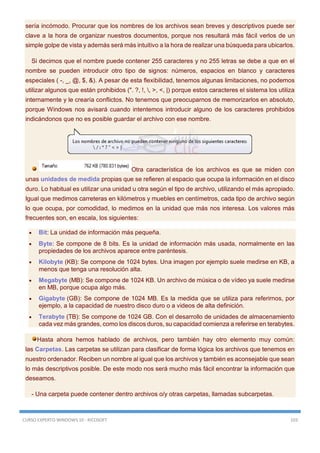 CURSO EXPERTO WINDOWS 10 - RICOSOFT 103
sería incómodo. Procurar que los nombres de los archivos sean breves y descriptivos puede ser
clave a la hora de organizar nuestros documentos, porque nos resultará más fácil verlos de un
simple golpe de vista y además será más intuitivo a la hora de realizar una búsqueda para ubicarlos.
Si decimos que el nombre puede contener 255 caracteres y no 255 letras se debe a que en el
nombre se pueden introducir otro tipo de signos: números, espacios en blanco y caracteres
especiales ( -, _, @, $, &). A pesar de esta flexibilidad, tenemos algunas limitaciones, no podemos
utilizar algunos que están prohibidos (". ?, !, , >, <, |) porque estos caracteres el sistema los utiliza
internamente y le crearía conflictos. No tenemos que preocuparnos de memorizarlos en absoluto,
porque Windows nos avisará cuando intentemos introducir alguno de los caracteres prohibidos
indicándonos que no es posible guardar el archivo con ese nombre.
Otra característica de los archivos es que se miden con
unas unidades de medida propias que se refieren al espacio que ocupa la información en el disco
duro. Lo habitual es utilizar una unidad u otra según el tipo de archivo, utilizando el más apropiado.
Igual que medimos carreteras en kilómetros y muebles en centímetros, cada tipo de archivo según
lo que ocupa, por comodidad, lo medimos en la unidad que más nos interesa. Los valores más
frecuentes son, en escala, los siguientes:
 Bit: La unidad de información más pequeña.
 Byte: Se compone de 8 bits. Es la unidad de información más usada, normalmente en las
propiedades de los archivos aparece entre paréntesis.
 Kilobyte (KB): Se compone de 1024 bytes. Una imagen por ejemplo suele medirse en KB, a
menos que tenga una resolución alta.
 Megabyte (MB): Se compone de 1024 KB. Un archivo de música o de vídeo ya suele medirse
en MB, porque ocupa algo más.
 Gigabyte (GB): Se compone de 1024 MB. Es la medida que se utiliza para referirnos, por
ejemplo, a la capacidad de nuestro disco duro o a videos de alta definición.
 Terabyte (TB): Se compone de 1024 GB. Con el desarrollo de unidades de almacenamiento
cada vez más grandes, como los discos duros, su capacidad comienza a referirse en terabytes.
Hasta ahora hemos hablado de archivos, pero también hay otro elemento muy común:
las Carpetas. Las carpetas se utilizan para clasificar de forma lógica los archivos que tenemos en
nuestro ordenador. Reciben un nombre al igual que los archivos y también es aconsejable que sean
lo más descriptivos posible. De este modo nos será mucho más fácil encontrar la información que
deseamos.
- Una carpeta puede contener dentro archivos o/y otras carpetas, llamadas subcarpetas.
 