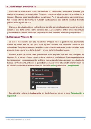 CURSO EXPERTO WINDOWS 10 - RICOSOFT 5
1.5. Actualización a Windows 10
Si adquirimos un ordenador nuevo con Windows 10 preinstalado, no tenemos entonces que
realizar ninguna tarea de actualización. En cambio, queremos referirnos aquí a la actualización a
Windows 10 desde todos los ordenadores con Windows 7 y 8, los cuales,como ya mencionamos,
han recibido a través de Internet, la invitación a actualizarse a este sistema operativo de modo
gratuito desde Agosto de 2015.
El proceso de actualización es realmente muy sencillo, pero implica plantearnos seriamente si
deseamos o no dicho cambio y cómo se realiza éste. Aquí analizamos ambos temas: las ventajas
y desventajas de cambiar a Windows 10 para usuarios de versiones anteriores y cómo hacerlo.
1.6. Desinstalar Windows 10
Es curioso mencionarlo, pero otra novedad de Windows 10 es la posibilidad de desinstalarlo
durante el primer mes de uso para todos aquellos usuarios que decidieron actualizar sus
ordenadores. Después de ese mes, la opción correspondiente desaparece, por lo que debes tener
presente si vas a tomar o no dicha decisión y en qué fecha límite debes hacerlo.
Por tanto, si eres de los que creen que Windows 10 no es para tí, que eres todo un experto en
Windows 8 y te sientes cómodo con él, o bien si consideras que Windows 7 resulta perfecto para
tus necesidades y no deseas aprender u obtener nuevas características, pero aún así actualizaste
tu equipo a Windows 10, entonces lo que debes hacer para volver a tu versión anterior, si aún no
ha pasado un mes desde la actualización, es ir al menú Inicio y seleccionar Configuración.
Esto abrirá la ventana de Configuración, en donde haremos clic en el icono Actualización y
seguridad.
 