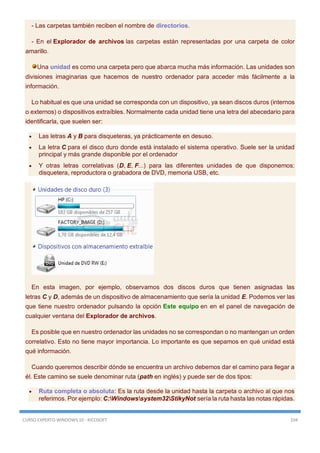 CURSO EXPERTO WINDOWS 10 - RICOSOFT 104
- Las carpetas también reciben el nombre de directorios.
- En el Explorador de archivos las carpetas están representadas por una carpeta de color
amarillo.
Una unidad es como una carpeta pero que abarca mucha más información. Las unidades son
divisiones imaginarias que hacemos de nuestro ordenador para acceder más fácilmente a la
información.
Lo habitual es que una unidad se corresponda con un dispositivo, ya sean discos duros (internos
o externos) o dispositivos extraíbles. Normalmente cada unidad tiene una letra del abecedario para
identificarla, que suelen ser:
 Las letras A y B para disqueteras, ya prácticamente en desuso.
 La letra C para el disco duro donde está instalado el sistema operativo. Suele ser la unidad
principal y más grande disponible por el ordenador
 Y otras letras correlativas (D, E, F...) para las diferentes unidades de que disponemos:
disquetera, reproductora o grabadora de DVD, memoria USB, etc.
En esta imagen, por ejemplo, observamos dos discos duros que tienen asignadas las
letras C y D, además de un dispositivo de almacenamiento que sería la unidad E. Podemos ver las
que tiene nuestro ordenador pulsando la opción Este equipo en en el panel de navegación de
cualquier ventana del Explorador de archivos.
Es posible que en nuestro ordenador las unidades no se correspondan o no mantengan un orden
correlativo. Esto no tiene mayor importancia. Lo importante es que sepamos en qué unidad está
qué información.
Cuando queremos describir dónde se encuentra un archivo debemos dar el camino para llegar a
él. Este camino se suele denominar ruta (path en inglés) y puede ser de dos tipos:
 Ruta completa o absoluta: Es la ruta desde la unidad hasta la carpeta o archivo al que nos
referimos. Por ejemplo: C:Windowssystem32StikyNot sería la ruta hasta las notas rápidas.
 