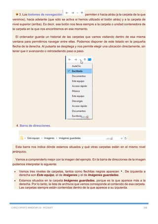CURSO EXPERTO WINDOWS 10 - RICOSOFT 108
3. Los botones de navegación permiten ir hacia atrás (a la carpeta de la que
venimos), hacia adelante (que sólo se activa si hemos utilizado el botón atrás) y a la carpeta de
nivel superior (arriba). Es decir, ese botón nos lleva siempre a la carpeta o unidad contenedora de
la carpeta en la que nos encontremos en ese momento.
El ordenador guarda un historial de las carpetas que vamos visitando dentro de esa misma
ventana para permitirnos navegar entre ellas. Podemos disponer de este listado en la pequeña
flecha de la derecha. Al pulsarla se despliega y nos permite elegir una ubicación directamente, sin
tener que ir avanzando o retrocediendo paso a paso.
4. Barra de direcciones.
Esta barra nos indica dónde estamos situados y qué otras carpetas están en el mismo nivel
jerárquico.
Vamos a comprenderlo mejor con la imagen del ejemplo. En la barra de direcciones de la imagen
podemos interpretar lo siguiente:
 Vemos tres niveles de carpetas, tantos como flechitas negras aparecen . De izquierda a
derecha son Este equipo, el de Imágenes y el de Imágenes guardadas.
 Estamos situados en la carpeta Imágenes guardadas, porque es la que aparece más a la
derecha. Por lo tanto, la lista de archivos que vemos corresponde al contenido de esa carpeta.
Las carpetas siempre están contenidas dentro de la que aparece a su izquierda.
 
