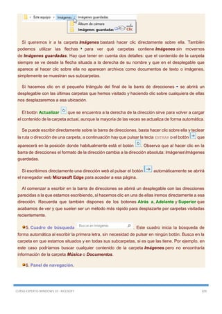 CURSO EXPERTO WINDOWS 10 - RICOSOFT 109
Si queremos ir a la carpeta Imágenes bastará hacer clic directamente sobre ella. También
podemos utilizar las flechas para ver qué carpetas contiene Imágenes sin movernos
de Imágenes guardadas. Hay que tener en cuenta dos detalles: que el contenido de la carpeta
siempre se ve desde la flecha situada a la derecha de su nombre y que en el desplegable que
aparece al hacer clic sobre ella no aparecen archivos como documentos de texto o imágenes,
simplemente se muestran sus subcarpetas.
Si hacemos clic en el pequeño triángulo del final de la barra de direcciones se abrirá un
desplegable con las últimas carpetas que hemos visitado y haciendo clic sobre cualquiera de ellas
nos desplazaremos a esa ubicación.
El botón Actualizar que se encuentra a la derecha de la dirección sirve para volver a cargar
el contenido de la carpeta actual, aunque la mayoría de las veces se actualiza de forma automática.
Se puede escribir directamente sobre la barra de direcciones, basta hacer clic sobre ella y teclear
la ruta o dirección de una carpeta, a continuación hay que pulsar la tecla ENTRAR o el botón que
aparecerá en la posición donde habitualmente está el botón . Observa que al hacer clic en la
barra de direcciones el formato de la dirección cambia a la dirección absoluta: ImágenesImágenes
guardadas.
Si escribimos directamente una dirección web al pulsar el botón automáticamente se abrirá
el navegador web Microsoft Edge para acceder a esa página.
Al comenzar a escribir en la barra de direcciones se abrirá un desplegable con las direcciones
parecidas a la que estamos escribiendo, si hacemos clic en una de ellas iremos directamente a esa
dirección. Recuerda que también dispones de los botones Atrás a, Adelante y Superior que
acabamos de ver y que suelen ser un método más rápido para desplazarte por carpetas visitadas
recientemente.
5. Cuadro de búsqueda . Este cuadro inicia la búsqueda de
forma automática al escribir la primera letra, sin necesidad de pulsar en ningún botón. Busca en la
carpeta en que estamos situados y en todas sus subcarpetas, si es que las tiene. Por ejemplo, en
este caso podríamos buscar cualquier contenido de la carpeta Imágenes pero no encontraría
información de la carpeta Música o Documentos.
6. Panel de navegación.
 