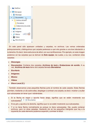 CURSO EXPERTO WINDOWS 10 - RICOSOFT 110
En este panel sólo aparecen unidades y carpetas, no archivos. Las vemos ordenadas
jerárquicamente y distinguimos qué carpeta pertenece a qué otra gracias a una leve tabulación a
la derecha. Es decir, tiene estructura de árbol, con sus ramificaciones. Por ejemplo, en esta imagen
podemos ver las carpetas que se derivan de Este equipo, las cuales, a su vez, contienen otras
carpetas:
 Descargas.
 Documentos: Contiene dos carpetas, Archivos de tesis y Grabaciones de sonido. A su
vez, Archivos de tesis tiene otra carpeta llamada Borradores
 Escritorio.
 Imágenes.
 Música
 Videos
 Disco Local (C:)
También observamos unas pequeñas flechas junto al nombre de cada carpeta. Estas flechas
permiten, mediante un clic sobre ellas, desplegar o contraer una carpeta, es decir, mostrar u ocultar
sus subcarpetas sin tener que ir abriéndolas.
 Si la flecha es negra y apunta hacia abajo, significa que se están mostrando sus
subcarpetas .
 Si es gris y apunta a la derecha, significa que no se están mostrando sus subcarpetas.
 Y si no tiene flecha normalmente es porque no tiene subcarpetas. Ojo, puede contener
archivos, pero no otras carpetas. Haciendo clic en los pequeños triángulos que hay a la
izquierda de cada elemento podemos expandir y contraer el árbol.
 