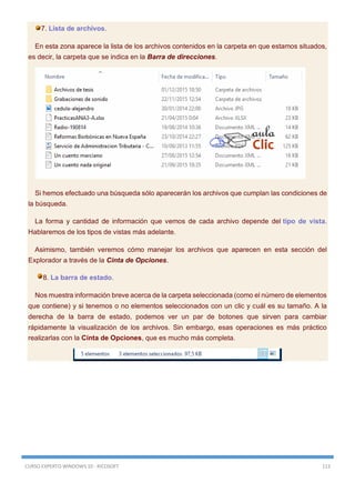 CURSO EXPERTO WINDOWS 10 - RICOSOFT 113
7. Lista de archivos.
En esta zona aparece la lista de los archivos contenidos en la carpeta en que estamos situados,
es decir, la carpeta que se indica en la Barra de direcciones.
Si hemos efectuado una búsqueda sólo aparecerán los archivos que cumplan las condiciones de
la búsqueda.
La forma y cantidad de información que vemos de cada archivo depende del tipo de vista.
Hablaremos de los tipos de vistas más adelante.
Asimismo, también veremos cómo manejar los archivos que aparecen en esta sección del
Explorador a través de la Cinta de Opciones.
8. La barra de estado.
Nos muestra información breve acerca de la carpeta seleccionada (como el número de elementos
que contiene) y si tenemos o no elementos seleccionados con un clic y cuál es su tamaño. A la
derecha de la barra de estado, podemos ver un par de botones que sirven para cambiar
rápidamente la visualización de los archivos. Sin embargo, esas operaciones es más práctico
realizarlas con la Cinta de Opciones, que es mucho más completa.
 