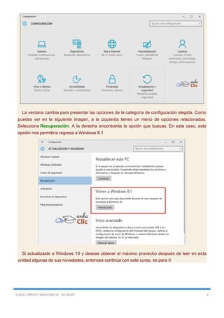 CURSO EXPERTO WINDOWS 10 - RICOSOFT 6
La ventana cambia para presentar las opciones de la categoría de configuración elegida. Como
puedes ver en la siguiente imagen, a la izquierda tienes un menú de opciones relacionadas.
Selecciona Recuperación. A la derecha encontrarás la opción que buscas. En este caso, esta
opción nos permitiría regresa a Windows 8.1
Si actualizaste a Windows 10 y deseas obtener el máximo provecho después de leer en esta
unidad algunas de sus novedades, entonces continúa con este curso, es para tí.
 