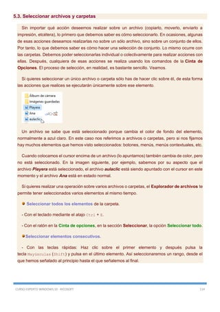 CURSO EXPERTO WINDOWS 10 - RICOSOFT 114
5.3. Seleccionar archivos y carpetas
Sin importar qué acción deseemos realizar sobre un archivo (copiarlo, moverlo, enviarlo a
impresión, etcétera), lo primero que debemos saber es cómo seleccionarlo. En ocasiones, algunas
de esas acciones deseamos realizarlas no sobre un sólo archivo, sino sobre un conjunto de ellos.
Por tanto, lo que debemos saber es cómo hacer una selección de conjunto. Lo mismo ocurre con
las carpetas. Debemos poder seleccionarlas individual o colectivamente para realizar acciones con
ellas. Después, cualquiera de esas acciones se realiza usando los comandos de la Cinta de
Opciones. El proceso de selección, en realidad, es bastante sencillo. Veamos.
Si quieres seleccionar un único archivo o carpeta sólo has de hacer clic sobre él, de esta forma
las acciones que realices se ejecutarán únicamente sobre ese elemento.
Un archivo se sabe que está seleccionado porque cambia el color de fondo del elemento,
normalmente a azul claro. En este caso nos referimos a archivos o carpetas, pero si nos fijamos
hay muchos elementos que hemos visto seleccionados: botones, menús, menús contextuales, etc.
Cuando colocamos el cursor encima de un archivo (lo apuntamos) también cambia de color, pero
no está seleccionado. En la imagen siguiente, por ejemplo, sabemos por su aspecto que el
archivo Playera está seleccionado, el archivo aulaclic está siendo apuntado con el cursor en este
momento y el archivo Ana está en estado normal.
Si quieres realizar una operación sobre varios archivos o carpetas, el Explorador de archivos te
permite tener seleccionados varios elementos al mismo tiempo.
Seleccionar todos los elementos de la carpeta.
- Con el teclado mediante el atajo Ctrl + E.
- Con el ratón en la Cinta de opciones, en la sección Seleccionar, la opción Seleccionar todo.
Seleccionar elementos consecutivos.
- Con las teclas rápidas: Haz clic sobre el primer elemento y después pulsa la
tecla Mayúsculas (Shift) y pulsa en el último elemento. Así seleccionaremos un rango, desde el
que hemos señalado al principio hasta el que señalemos al final.
 
