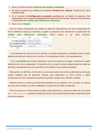 CURSO EXPERTO WINDOWS 10 - RICOSOFT 116
2. Hacer clic sobre la opción Opciones de carpeta y búsqueda.
3. Se abre la ventana que contiene tres pestañas: General, Ver y Buscar. Hacemos clic sobre
la pestaña Ver.
4. En el recuadro de Configuración avanzada visualizaremos un listado de opciones. Nos
desplazamos con la barra de desplazamiento hasta el final de la lista, hasta que encontremos
la opciónUsar las casillas para seleccionar elementos.
5. Hacer clic en Aceptar.
Una vez hemos incorporado las casillas de selección dispondremos de esta característica de
forma indefinida, hasta que volvamos a repetir la operación para desmarcar la casilla Usar las
casillas para seleccionar elementos. Ahora vamos a ver cómo funciona.
- A la izquierda de cada uno de los archivos y carpetas aparecerá un pequeño cuadro cuando
pasemos el ratón por encima de su nombre. Si no pasamos el ratón, no lo apreciaremos.
- En la vista Detalle que incluye cabeceras, como es el caso de la imagen, veremos un cuadro
además junto a los encabezados. Si hacemos clic en él para marcarlo seleccionaremos todos los
archivos y subcarpetas que se encuentren en la carpeta en que estamos situados.
Esta opción, en definitiva, no tan sólo nos sirve para seleccionar archivos alternativos, sino para
realizar cualquier tipo de selección. Aunque, para seleccionar un único archivo o varios
consecutivos los otros métodos ya explicados pueden resultar más cómodos y rápidos.
Debemos tener en cuenta que el Escritorio también es una carpeta, al fin y al cabo, de manera
que los iconos también se verán modificados si activamos la casilla de selección.
Ten en cuenta que, si tienes seleccionados varios elementos, y haces clic sobre otro, sin pulsar
ni Ctrl ni Mayúsculas, perderás la selección previa y sólo quedará seleccionado el elemento sobre
el que has pulsado.
 