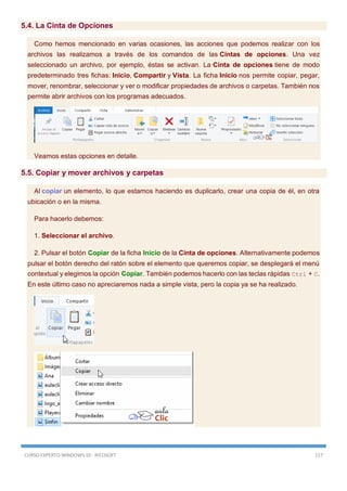 CURSO EXPERTO WINDOWS 10 - RICOSOFT 117
5.4. La Cinta de Opciones
Como hemos mencionado en varias ocasiones, las acciones que podemos realizar con los
archivos las realizamos a través de los comandos de las Cintas de opciones. Una vez
seleccionado un archivo, por ejemplo, éstas se activan. La Cinta de opciones tiene de modo
predeterminado tres fichas: Inicio, Compartir y Vista. La ficha Inicio nos permite copiar, pegar,
mover, renombrar, seleccionar y ver o modificar propiedades de archivos o carpetas. También nos
permite abrir archivos con los programas adecuados.
Veamos estas opciones en detalle.
5.5. Copiar y mover archivos y carpetas
Al copiar un elemento, lo que estamos haciendo es duplicarlo, crear una copia de él, en otra
ubicación o en la misma.
Para hacerlo debemos:
1. Seleccionar el archivo.
2. Pulsar el botón Copiar de la ficha Inicio de la Cinta de opciones. Alternativamente podemos
pulsar el botón derecho del ratón sobre el elemento que queremos copiar, se desplegará el menú
contextual y elegimos la opción Copiar. También podemos hacerlo con las teclas rápidas Ctrl + C.
En este último caso no apreciaremos nada a simple vista, pero la copia ya se ha realizado.
 
