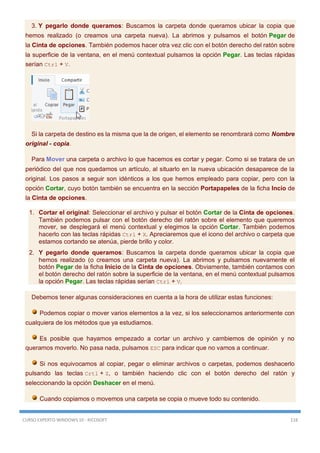 CURSO EXPERTO WINDOWS 10 - RICOSOFT 118
3. Y pegarlo donde queramos: Buscamos la carpeta donde queramos ubicar la copia que
hemos realizado (o creamos una carpeta nueva). La abrimos y pulsamos el botón Pegar de
la Cinta de opciones. También podemos hacer otra vez clic con el botón derecho del ratón sobre
la superficie de la ventana, en el menú contextual pulsamos la opción Pegar. Las teclas rápidas
serían Ctrl + V.
Si la carpeta de destino es la misma que la de origen, el elemento se renombrará como Nombre
original - copia.
Para Mover una carpeta o archivo lo que hacemos es cortar y pegar. Como si se tratara de un
periódico del que nos quedamos un artículo, al situarlo en la nueva ubicación desaparece de la
original. Los pasos a seguir son idénticos a los que hemos empleado para copiar, pero con la
opción Cortar, cuyo botón también se encuentra en la sección Portapapeles de la ficha Incio de
la Cinta de opciones.
1. Cortar el original: Seleccionar el archivo y pulsar el botón Cortar de la Cinta de opciones.
También podemos pulsar con el botón derecho del ratón sobre el elemento que queremos
mover, se desplegará el menú contextual y elegimos la opción Cortar. También podemos
hacerlo con las teclas rápidas Ctrl + X. Apreciaremos que el icono del archivo o carpeta que
estamos cortando se atenúa, pierde brillo y color.
2. Y pegarlo donde queramos: Buscamos la carpeta donde queramos ubicar la copia que
hemos realizado (o creamos una carpeta nueva). La abrimos y pulsamos nuevamente el
botón Pegar de la ficha Inicio de la Cinta de opciones. Obviamente, también contamos con
el botón derecho del ratón sobre la superficie de la ventana, en el menú contextual pulsamos
la opción Pegar. Las teclas rápidas serían Ctrl + V.
Debemos tener algunas consideraciones en cuenta a la hora de utilizar estas funciones:
Podemos copiar o mover varios elementos a la vez, si los seleccionamos anteriormente con
cualquiera de los métodos que ya estudiamos.
Es posible que hayamos empezado a cortar un archivo y cambiemos de opinión y no
queramos moverlo. No pasa nada, pulsamos ESC para indicar que no vamos a continuar.
Si nos equivocamos al copiar, pegar o eliminar archivos o carpetas, podemos deshacerlo
pulsando las teclas Crtl + Z, o también haciendo clic con el botón derecho del ratón y
seleccionando la opción Deshacer en el menú.
Cuando copiamos o movemos una carpeta se copia o mueve todo su contenido.
 