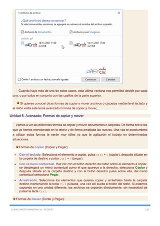 CURSO EXPERTO WINDOWS 10 - RICOSOFT 120
- Cuando haya más de uno de estos casos, esta última ventana nos permitirá decidir por cada
uno, o por todos en conjunto con las casillas de la parte superior.
Si quieres conocer otras formas de copiar y mover archivos o carpetas mediante el teclado y
el ratón visita este tema avanzado Formas de copiar y mover
Unidad 5. Avanzado: Formas de copiar y mover
Vamos a ver las diferentes formas de copiar y mover documentos o carpetas. De forma breve las
que ya hemos mencionado en la teoría y de forma ampliada las nuevas. Una vez te acostumbres
a utilizar estas formas te serán muy útiles ya que te agilizarán el trabajo en determinadas
situaciones.
Formas de copiar (Copiar y Pegar):
 Con el teclado. Selecciona el elemento a copiar, pulsa Ctrl + C (copiar), después sitúate en
la carpeta de destino y pulsa Ctrl + V (pegar).
 Con el menú contextual. Haz clic con el botón derecho del ratón sobre el elemento a copiar,
se desplegará un menú contextual como el que aparece a la derecha, selecciona Copiar y
después sitúate en la carpeta destino y con el botón derecho pulsa sobre ella, del menú
contextual selecciona Pegar.
 Arrastrando. Selecciona los elementos que quieres copiar y arrástralos hasta la carpeta
destino manteniendo la tecla Ctrl pulsada, una vez allí suelta el botón del ratón. Si estamos
copiando en una unidad diferente, los archivos se copiarán directamente, sin necesidad de
pulsar la tecla Ctrl.
Formas de mover (Cortar y Pegar):
 