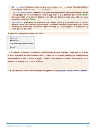 CURSO EXPERTO WINDOWS 10 - RICOSOFT 121
 Con el teclado. Selecciona el elemento a mover, pulsa Ctrl + X (cortar), después sitúate en
la carpeta de destino y pulsa Ctrl + V (pegar).
 Con el menú contextual. Haz clic con el botón derecho del ratón sobre el elemento a mover,
se desplegará un menú contextual como el que aparece a la derecha, selecciona Cortar y
después sitúate en la carpeta destino y con el botón derecho pulsa sobre ella, del menú
contextual selecciona Pegar.
 Arrastrando. Selecciona los elementos que quieres mover y arrástralos hasta la carpeta
destino. Una vez allí suelta el botón del ratón. Si estamos moviendo los archivos a una unidad
diferente, los archivos se copiarán en vez de moverse. La solución podría ser arrastrar con el
botón derecho del ratón:
Arrastrar con el botón derecho del ratón:
- Si en lugar de arrastrar pulsando el botón izquierdo del ratón, lo haces con el derecho, al soltar
el botón aparecerá un menú dándote varias opciones, tal y como ves en la imagen. De esta forma,
puedes decidir al final si copias o pegas. La opción que aparece en negrita es la que se habría
realizado al arrastrar con el botón izquierdo.
Para practicar estas operaciones te aconsejamos realizar Ejercicio copiar y mover carpetas.
 
