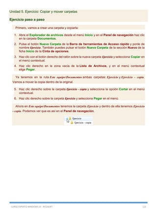 CURSO EXPERTO WINDOWS 10 - RICOSOFT 122
Unidad 5. Ejercicio: Copiar y mover carpetas
Ejercicio paso a paso
Primero, vamos a crear una carpeta y copiarla:
1. Abre el Explorador de archivos desde el menú Inicio y en el Panel de navegación haz clic
en la carpeta Documentos.
2. Pulsa el botón Nueva Carpeta de la Barra de herramientas de Acceso rápido y ponle de
nombre Ejercicio. También puedes pulsar el botón Nueva Carpeta de la sección Nuevo de la
ficha Inicio de la Cinta de opciones.
3. Haz clic con el botón derecho del ratón sobre la nueva carpeta Ejercicio y selecciona Copiar en
el menú contextual.
4. Haz clic derecho en la zona vacía de la Lista de Archivos, y en el menú contextual
elige Pegar.
Ya tenemos en la ruta Este equipoDocumentos ambas carpetas: Ejercicio y Ejercicio - copia.
Vamos a mover la copia dentro de la original.
5. Haz clic derecho sobre la carpeta Ejercicio - copia y selecciona la opción Cortar en el menú
contextual.
6. Haz clic derecho sobre la carpeta Ejercicio y selecciona Pegar en el menú.
Ahora en Este equipoDocumentos tenemos la carpeta Ejercicio y dentro de ella tenemos Ejercicio
- copia. Podemos ver que es así en el Panel de navegación.
 