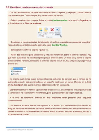 CURSO EXPERTO WINDOWS 10 - RICOSOFT 123
5.6. Cambiar el nombre a un archivo o carpeta
Con frecuencia vamos a necesitar renombrar archivos o carpetas, por ejemplo, cuando creamos
una nueva carpeta. Como siempre, hay varias formas de hacerlo:
- Seleccionar el archivo o carpeta. Pulsar el botón Cambiar nombre de la sección Organizar de
la ficha Inicio de la Cinta de opciones.
- Desplegar el menú contextual del elemento (el archivo o carpeta que queremos renombrar)
haciendo clic con el botón derecho sobre él y elegir Cambiar Nombre.
- Seleccionar el archivo o carpeta y pulsar F2.
- Hacer dos clics: uno para seleccionar y otro para renombrar, sobre el archivo o carpeta. Hay
que ir con cuidado de no hacerlos rápidos porque entonces sería un doble clic y abriría la carpeta
o el documento. Por tanto, selecciona el archivo o carpeta con un clic, haz una pausa y luego vuelve
a hacer clic.
No importa cuál de las cuatro formas utilicemos, debemos de apreciar que el nombre se ha
subrayado en azul y está enmarcado por un pequeño cuadro con un cursor diferente en él. Está
en modo edición, eso quiere decir que podemos escribir en ese cuadro.
Escribiremos el nuevo nombre y pulsaremos la tecla ENTRAR o haremos clic en cualquier zona de
la ventana que no sea el archivo renombrado, para que los cambios se hagan afectivos.
A la hora de renombrar archivos es muy importante tener presente unas pequeñas
consideraciones:
- Si tenemos accesos directos que apuntan a un archivo y lo renombramos o movemos, en
antiguas versiones de Windows debíamos modificar el acceso directo para indicar la nueva ruta,
pero en Windows 10 no es necesario, el sistema realiza el cambio de forma automática, incluso si
lo cambiamos de unidad.
 