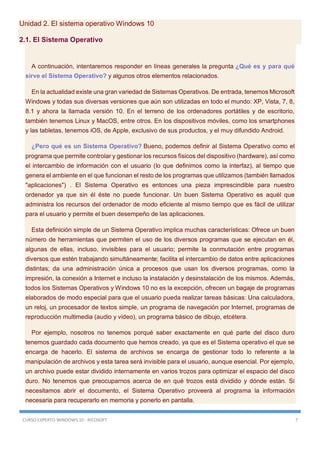 CURSO EXPERTO WINDOWS 10 - RICOSOFT 7
Unidad 2. El sistema operativo Windows 10
2.1. El Sistema Operativo
A continuación, intentaremos responder en líneas generales la pregunta ¿Qué es y para qué
sirve el Sistema Operativo? y algunos otros elementos relacionados.
En la actualidad existe una gran variedad de Sistemas Operativos. De entrada, tenemos Microsoft
Windows y todas sus diversas versiones que aún son utilizadas en todo el mundo: XP, Vista, 7, 8,
8.1 y ahora la llamada versión 10. En el terreno de los ordenadores portátiles y de escritorio,
también tenemos Linux y MacOS, entre otros. En los dispositivos móviles, como los smartphones
y las tabletas, tenemos iOS, de Apple, exclusivo de sus productos, y el muy difundido Android.
¿Pero qué es un Sistema Operativo? Bueno, podemos definir al Sistema Operativo como el
programa que permite controlar y gestionar los recursos físicos del dispositivo (hardware), así como
el intercambio de información con el usuario (lo que definimos como la interfaz), al tiempo que
genera el ambiente en el que funcionan el resto de los programas que utilizamos (también llamados
"aplicaciones") . El Sistema Operativo es entonces una pieza imprescindible para nuestro
ordenador ya que sin él éste no puede funcionar. Un buen Sistema Operativo es aquél que
administra los recursos del ordenador de modo eficiente al mismo tiempo que es fácil de utilizar
para el usuario y permite el buen desempeño de las aplicaciones.
Esta definición simple de un Sistema Operativo implica muchas características: Ofrece un buen
número de herramientas que permiten el uso de los diversos programas que se ejecutan en él,
algunas de ellas, incluso, invisibles para el usuario; permite la conmutación entre programas
diversos que estén trabajando simultáneamente; facilita el intercambio de datos entre aplicaciones
distintas; da una administración única a procesos que usan los diversos programas, como la
impresión, la conexión a Internet e incluso la instalación y desinstalación de los mismos. Además,
todos los Sistemas Operativos y Windows 10 no es la excepción, ofrecen un bagaje de programas
elaborados de modo especial para que el usuario pueda realizar tareas básicas: Una calculadora,
un reloj, un procesador de textos simple, un programa de navegación por Internet, programas de
reproducción multimedia (audio y video), un programa básico de dibujo, etcétera.
Por ejemplo, nosotros no tenemos porqué saber exactamente en qué parte del disco duro
tenemos guardado cada documento que hemos creado, ya que es el Sistema operativo el que se
encarga de hacerlo. El sistema de archivos se encarga de gestionar todo lo referente a la
manipulación de archivos y esta tarea será invisible para el usuario, aunque esencial. Por ejemplo,
un archivo puede estar dividido internamente en varios trozos para optimizar el espacio del disco
duro. No tenemos que preocuparnos acerca de en qué trozos está dividido y dónde están. Si
necesitamos abrir el documento, el Sistema Operativo proveerá al programa la información
necesaria para recuperarlo en memoria y ponerlo en pantalla.
 