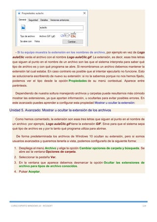 CURSO EXPERTO WINDOWS 10 - RICOSOFT 124
- Si tu equipo muestra la extensión en los nombres de archivo, por ejemplo en vez de Logo
aulaClic verás el archivo con el nombre Logo aulaClic.gif. La extensión, es decir, esas tres letras
que siguen al punto en el nombre de un archivo son las que el sistema interpreta para saber qué
tipo de archivo es y con qué programa se abre. Si renombramos un archivo debemos mantener la
extensión tal cual estaba. En caso contrario es posible que al intentar ejecutarlo no funcione. Esto
se solucionaría escribiendo de nuevo su extensión: si no la sabemos porque no nos hemos fijado,
podemos ver el tipo desde la opción Propiedades de su menú contextual. Aparece entre
paréntesis.
Dependiendo de nuestra soltura manejando archivos y carpetas puede resultarnos más cómodo
mostrar las extensiones, ya que aportan información, u ocultarlas para evitar posibles errores. En
este avanzado puedes aprender a configurar esta propiedad Mostrar u ocultar la extensión:
Unidad 5. Avanzado: Mostrar u ocultar la extensión de los archivos
Como hemos comentado, la extensión son esas tres letras que siguen al punto en el nombre de
un archivo: por ejemplo, Logo aulaClic.gif tiene la extensión GIF. Sirve para que el sistema sepa
qué tipo de archivo es y por lo tanto qué programa utiliza para abrirse.
De forma predeterminada los archivos de Windows 10 ocultan su extensión, pero si somos
usuarios avanzados y queremos tenerla a vista, podemos configurarlo de la siguiente forma:
1. Despliega el menú Archivo y elige la opción Cambiar opciones de carpeta y búsqueda. Se
abre así la ventana Opciones de carpeta.
2. Seleccionar la pestaña Ver.
3. En la ventana que aparece debemos desmarcar la opción Ocultar las extensiones de
archivo para tipos de archivo conocidos.
4. Pulsar Aceptar.
 