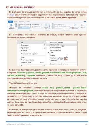 CURSO EXPERTO WINDOWS 10 - RICOSOFT 126
5.7. Las vistas del Explorador
El Explorador de archivos permite ver la información de las carpetas de varias formas
o Vistas para facilitar la visualización según lo que más nos interese en cada momento. Podemos
cambiar estas opciones con los comandos de la ficha Vista de la Cinta de opciones.
En concordancia con versiones anteriores de Widows, también tenemos estas opciones
disponibles en el menú contextual.
En cualquiera de ambos casos, podemos ver las siguientes opciones para disponer los archivos
y carpetas: Iconos muy grandes, Iconos grandes, Iconos medianos, Iconos pequeños, Lista,
Detalles, Mosaicos y Contenido. Seleccionar cualquiera de estas opciones en la Cinta o en el
menú contextual no establece ninguna diferencia.
Veamos las opciones una por una.
Iconos en diferentes tamaños: Iconos muy grandes, Iconos grandes, Iconos
medianos e Iconos pequeños: Sólo vemos el icono del programa que lo ejecuta, la carpeta o la
miniatura de la imagen junto con su nombre. La diferencia entre las opciones es obviamente el
tamaño del icono. Cuanto más pequeño sea, más archivos podremos ver a la vez. Elegir es cuestión
de gustos y de encontrar el equilibrio que nos resulte más cómodo para no forzar la vista y ver los
archivos de un golpe de vista. En pantallas pequeñas es especialmente aconsejable elegir el tipo
de icono apropiado.
En el caso de archivos que proporcionan una vista previa en su icono, como las imágenes,
deberemos tener en cuenta que con los iconos pequeños no veremos esta vista previa, porque
sería demasiado pequeña para apreciarse.
 