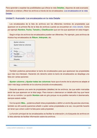 CURSO EXPERTO WINDOWS 10 - RICOSOFT 128
Para aprender a explotar las posibilidades que ofrece la vista Detalles, dispones de este avanzado
dedicado a ordenar y filtrar los archivos a través de los encabezados. Los encabezados en la vista
Detalle:
Unidad 5. Avanzado: Los encabezados en la vista Detalle
Los encabezados de la lista de archivos son los diferentes nombres de propiedades que
aparecen en la primera fila de la lista de archivos cuando se encuentran en vista detalle. Como
por ejemplo Nombre, Fecha, Tamaño y Clasificación que son los que aparecen en esta imagen.
Según el tipo de archivos los encabezados pueden ser diferentes. Por ejemplo, para archivos de
música hay encabezados de Álbum, Intérprete, etc.
También podemos personalizar la barra de encabezados para que aparezcan las propiedades
que más nos interesan. Haciendo clic derecho sobre la barra de encabezados se despliega una
lista con varias opciones:
Ajustar columna y Ajustar todas las columnas hace que el ancho de la columna se adapte al
valor más largo contenido en la columna (incluido el encabezado).
Después aparece una serie de propiedades (detalles) de los archivos, las que estén marcadas
serán las que aparecen en la lista luego. Para marcar o desmarcar un detalle sólo hay que hacer
clic en su nombre. La opción Nombre sale en gris porque no es posible marcarla ni desmarcarla,
siempre estará visible.
Con la opción Más... podemos añadir otras propiedades o definir un ancho fijo para las columnas,
también es útil cuando queremos añadir o quitar varias propiedades a la vez, nos permite hacerlo
sin tener que volver a abrir la lista para cada propiedad.
La función principal de los encabezados es facilitar la ordenación y la búsqueda de archivos en
la lista además de facilitar información sobre los archivos.
 