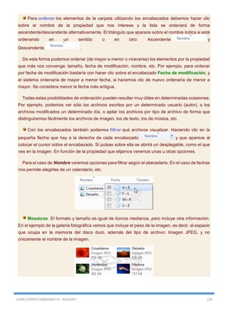 CURSO EXPERTO WINDOWS 10 - RICOSOFT 129
Para ordenar los elementos de la carpeta utilizando los encabezados debemos hacer clic
sobre el nombre de la propiedad que nos interese y la lista se ordenará de forma
ascendente/descendente alternativamente. El triángulo que aparece sobre el nombre indica si está
ordenando en un sentido o en otro: Ascendente y
Descendente .
De esta forma podemos ordenar (de mayor a menor o viceversa) los elementos por la propiedad
que más nos convenga: tamaño, fecha de modificación, nombre, etc. Por ejemplo, para ordenar
por fecha de modificación bastaría con hacer clic sobre el encabezado Fecha de modificación, y
el sistema ordenaría de mayor a menor fecha, si hacemos clic de nuevo ordenaría de menor a
mayor. Se considera menor la fecha más antigua.
Todas estas posibilidades de ordenación pueden resultar muy útiles en determinadas ocasiones.
Por ejemplo, podemos ver sólo los archivos escritos por un determinado usuario (autor), o los
archivos modificados un determinado día, o apilar los archivos por tipo de archivo de forma que
distinguiremos fácilmente los archivos de imagen, los de texto, los de música, etc.
Con los encabezados también podemos filtrar qué archivos visualizar. Haciendo clic en la
pequeña flecha que hay a la derecha de cada encabezado y que aparece al
colocar el cursor sobre el encabezado. Si pulsas sobre ella se abrirá un desplegable, como el que
ves en la imagen. En función de la propiedad que elijamos veremos unas u otras opciones.
Para el caso de Nombre veremos opciones para filtrar según el abecedario. En el caso de fechas
nos permite elegirlas de un calendario, etc.
Mosaicos. El formato y tamaño es igual de Iconos medianos, pero incluye otra información.
En el ejemplo de la galería fotográfica vemos que incluye el peso de la imagen, es decir, el espacio
que ocupa en la memoria del disco duro, además del tipo de archivo: Imagen JPEG, y no
únicamente el nombre de la imagen.
 