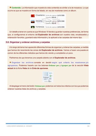 CURSO EXPERTO WINDOWS 10 - RICOSOFT 130
Contenido. La información que muestra la vista contenido es similar a la de mosaicos. Lo que
ocurre es que se muestra en forma de listado, en vez de mostrarse como un álbum.
Un detalle a tener en cuenta es que Windows 10 tiende a guardar nuestras preferencias, de forma
que, si configuramos el entorno del Explorador de archivos con nuestra vista, encabezados y
ordenación favoritos, guardará esta información y la aplicará a las carpetas del mismo tipo.
5.8. Organizar y ordenar archivos y carpetas
A lo largo del tema han aparecido diferentes formas de organizar y ordenar las carpetas, a medida
que hemos ido recorriendo las zonas del Explorador de archivos. Vamos a hacer una puesta en
común de los diferentes métodos que hemos ido viendo y a ampliarlos un poco.
Partiremos de que tenemos una carpeta abierta con el Explorador de archivos.
Organizar los archivos consiste en decidir según qué criterio los mostramos y/o
agrupamos. Podemos hacerlo con los botones Ordenar por y Agrupar por de la sección Vista
actual de la ficha Vista de la Cinta de opciones.
Al desplegar el menú del botón Ordenar por podemos ver todos los criterios con los que podemos
ordenar nuestras listas de archivos y carpetas.
 