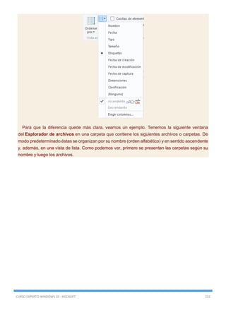 CURSO EXPERTO WINDOWS 10 - RICOSOFT 132
Para que la diferencia quede más clara, veamos un ejemplo. Tenemos la siguiente ventana
del Explorador de archivos en una carpeta que contiene los siguientes archivos o carpetas. De
modo predeterminado éstas se organizan por su nombre (orden alfabético) y en sentido ascendente
y, además, en una vista de lista. Como podemos ver, primero se presentan las carpetas según su
nombre y luego los archivos.
 