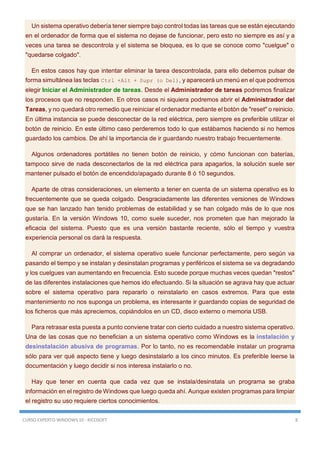CURSO EXPERTO WINDOWS 10 - RICOSOFT 8
Un sistema operativo debería tener siempre bajo control todas las tareas que se están ejecutando
en el ordenador de forma que el sistema no dejase de funcionar, pero esto no siempre es así y a
veces una tarea se descontrola y el sistema se bloquea, es lo que se conoce como "cuelgue" o
"quedarse colgado".
En estos casos hay que intentar eliminar la tarea descontrolada, para ello debemos pulsar de
forma simultánea las teclas Ctrl +Alt + Supr (o Del), y aparecerá un menú en el que podremos
elegir Iniciar el Administrador de tareas. Desde el Administrador de tareas podremos finalizar
los procesos que no responden. En otros casos ni siquiera podremos abrir el Administrador del
Tareas, y no quedará otro remedio que reiniciar el ordenador mediante el botón de "reset" o reinicio.
En última instancia se puede desconectar de la red eléctrica, pero siempre es preferible utilizar el
botón de reinicio. En este último caso perderemos todo lo que estábamos haciendo si no hemos
guardado los cambios. De ahí la importancia de ir guardando nuestro trabajo frecuentemente.
Algunos ordenadores portátiles no tienen botón de reinicio, y cómo funcionan con baterías,
tampoco sirve de nada desconectarlos de la red eléctrica para apagarlos, la solución suele ser
mantener pulsado el botón de encendido/apagado durante 8 ó 10 segundos.
Aparte de otras consideraciones, un elemento a tener en cuenta de un sistema operativo es lo
frecuentemente que se queda colgado. Desgraciadamente las diferentes versiones de Windows
que se han lanzado han tenido problemas de estabilidad y se han colgado más de lo que nos
gustaría. En la versión Windows 10, como suele suceder, nos prometen que han mejorado la
eficacia del sistema. Puesto que es una versión bastante reciente, sólo el tiempo y vuestra
experiencia personal os dará la respuesta.
Al comprar un ordenador, el sistema operativo suele funcionar perfectamente, pero según va
pasando el tiempo y se instalan y desinstalan programas y periféricos el sistema se va degradando
y los cuelgues van aumentando en frecuencia. Esto sucede porque muchas veces quedan "restos"
de las diferentes instalaciones que hemos ido efectuando. Si la situación se agrava hay que actuar
sobre el sistema operativo para repararlo o reinstalarlo en casos extremos. Para que este
mantenimiento no nos suponga un problema, es interesante ir guardando copias de seguridad de
los ficheros que más apreciemos, copiándolos en un CD, disco externo o memoria USB.
Para retrasar esta puesta a punto conviene tratar con cierto cuidado a nuestro sistema operativo.
Una de las cosas que no benefician a un sistema operativo como Windows es la instalación y
desinstalación abusiva de programas. Por lo tanto, no es recomendable instalar un programa
sólo para ver qué aspecto tiene y luego desinstalarlo a los cinco minutos. Es preferible leerse la
documentación y luego decidir si nos interesa instalarlo o no.
Hay que tener en cuenta que cada vez que se instala/desinstala un programa se graba
información en el registro de Windows que luego queda ahí. Aunque existen programas para limpiar
el registro su uso requiere ciertos conocimientos.
 