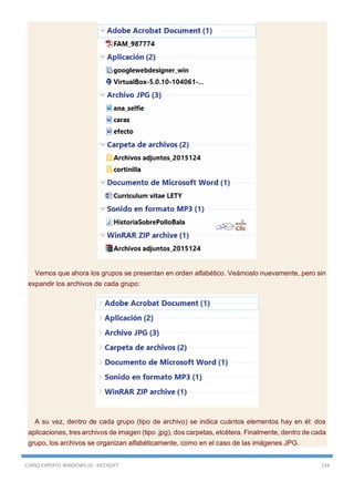 CURSO EXPERTO WINDOWS 10 - RICOSOFT 134
Vemos que ahora los grupos se presentan en orden alfabético. Veámoslo nuevamente, pero sin
expandir los archivos de cada grupo:
A su vez, dentro de cada grupo (tipo de archivo) se indica cuántos elementos hay en él: dos
aplicaciones, tres archivos de imagen (tipo .jpg), dos carpetas, etcétera. Finalmente, dentro de cada
grupo, los archivos se organizan alfabéticamente, como en el caso de las imágenes JPG.
 