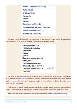 CURSO EXPERTO WINDOWS 10 - RICOSOFT 135
Sólo para efectos de ilustración, la misma lista de archivos, sin ningún criterio de agrupación,
pero organizados por fecha de creación, presentarían el siguiente orden.
Por tanto, la conclusión es simple. Podemos tener una sola lista de archivos y carpetas en
el Explorador y ésta organizarla según los diversos criterios disponibles en el menú. Pero también
podemos agrupar los archivos y carpetas según diversos criterios y, dentro de cada grupo,
organizar otra vez la lista.
Por lo que, si en alguna ocasión ves una lista de archivos que, aparentemente, no tenga ningún
orden, lo más probable es que éste sea visible a través de los botones de la cinta de opciones.
Para practicar estas operaciones te aconsejamos realizar el Ejercicio Ordenar archivos
 