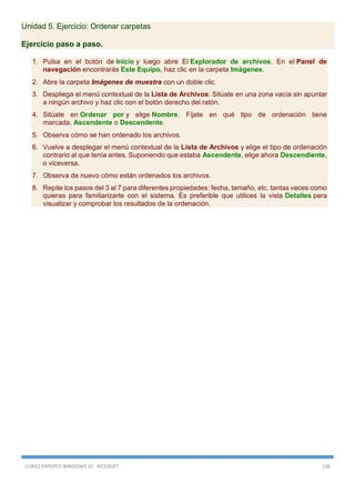 CURSO EXPERTO WINDOWS 10 - RICOSOFT 136
Unidad 5. Ejercicio: Ordenar carpetas
Ejercicio paso a paso.
1. Pulsa en el botón de Inicio y luego abre El Explorador de archivos. En el Panel de
navegación encontrarás Este Equipo, haz clic en la carpeta Imágenes.
2. Abre la carpeta Imágenes de muestra con un doble clic.
3. Despliega el menú contextual de la Lista de Archivos: Sitúate en una zona vacía sin apuntar
a ningún archivo y haz clic con el botón derecho del ratón.
4. Sitúate en Ordenar por y elige Nombre. Fíjate en qué tipo de ordenación tiene
marcada, Ascendente o Descendente.
5. Observa cómo se han ordenado los archivos.
6. Vuelve a desplegar el menú contextual de la Lista de Archivos y elige el tipo de ordenación
contrario al que tenía antes. Suponiendo que estaba Ascendente, elige ahora Descendiente,
o viceversa.
7. Observa de nuevo cómo están ordenados los archivos.
8. Repite los pasos del 3 al 7 para diferentes propiedades: fecha, tamaño, etc. tantas veces como
quieras para familiarizarte con el sistema. Es preferible que utilices la vista Detalles para
visualizar y comprobar los resultados de la ordenación.
 