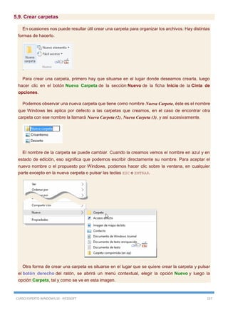 CURSO EXPERTO WINDOWS 10 - RICOSOFT 137
5.9. Crear carpetas
En ocasiones nos puede resultar útil crear una carpeta para organizar los archivos. Hay distintas
formas de hacerlo.
Para crear una carpeta, primero hay que situarse en el lugar donde deseamos crearla, luego
hacer clic en el botón Nueva Carpeta de la sección Nuevo de la ficha Inicio de la Cinta de
opciones.
Podemos observar una nueva carpeta que tiene como nombre Nueva Carpeta, éste es el nombre
que Windows les aplica por defecto a las carpetas que creamos, en el caso de encontrar otra
carpeta con ese nombre la llamará Nueva Carpeta (2), Nueva Carpeta (3), y así sucesivamente.
El nombre de la carpeta se puede cambiar. Cuando la creamos vemos el nombre en azul y en
estado de edición, eso significa que podemos escribir directamente su nombre. Para aceptar el
nuevo nombre o el propuesto por Windows, podemos hacer clic sobre la ventana, en cualquier
parte excepto en la nueva carpeta o pulsar las teclas ESC o ENTRAR.
Otra forma de crear una carpeta es situarse en el lugar que se quiere crear la carpeta y pulsar
el botón derecho del ratón, se abrirá un menú contextual, elegir la opción Nuevo y luego la
opción Carpeta, tal y como se ve en esta imagen.
 