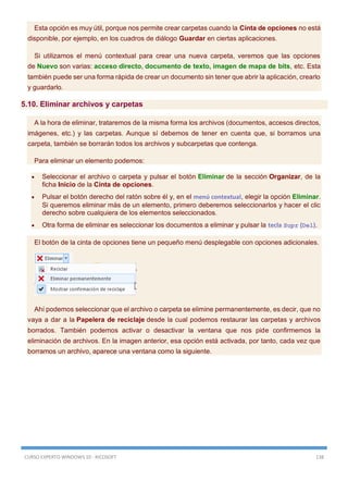 CURSO EXPERTO WINDOWS 10 - RICOSOFT 138
Esta opción es muy útil, porque nos permite crear carpetas cuando la Cinta de opciones no está
disponible, por ejemplo, en los cuadros de diálogo Guardar en ciertas aplicaciones.
Si utilizamos el menú contextual para crear una nueva carpeta, veremos que las opciones
de Nuevo son varias: acceso directo, documento de texto, imagen de mapa de bits, etc. Esta
también puede ser una forma rápida de crear un documento sin tener que abrir la aplicación, crearlo
y guardarlo.
5.10. Eliminar archivos y carpetas
A la hora de eliminar, trataremos de la misma forma los archivos (documentos, accesos directos,
imágenes, etc.) y las carpetas. Aunque sí debemos de tener en cuenta que, si borramos una
carpeta, también se borrarán todos los archivos y subcarpetas que contenga.
Para eliminar un elemento podemos:
 Seleccionar el archivo o carpeta y pulsar el botón Eliminar de la sección Organizar, de la
ficha Inicio de la Cinta de opciones.
 Pulsar el botón derecho del ratón sobre él y, en el menú contextual, elegir la opción Eliminar.
Si queremos eliminar más de un elemento, primero deberemos seleccionarlos y hacer el clic
derecho sobre cualquiera de los elementos seleccionados.
 Otra forma de eliminar es seleccionar los documentos a eliminar y pulsar la tecla Supr (Del).
El botón de la cinta de opciones tiene un pequeño menú desplegable con opciones adicionales.
Ahí podemos seleccionar que el archivo o carpeta se elimine permanentemente, es decir, que no
vaya a dar a la Papelera de reciclaje desde la cual podemos restaurar las carpetas y archivos
borrados. También podemos activar o desactivar la ventana que nos pide confirmemos la
eliminación de archivos. En la imagen anterior, esa opción está activada, por tanto, cada vez que
borramos un archivo, aparece una ventana como la siguiente.
 