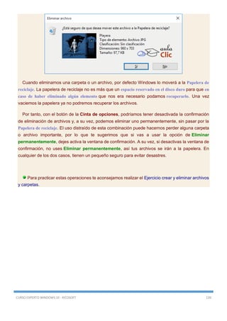 CURSO EXPERTO WINDOWS 10 - RICOSOFT 139
Cuando eliminamos una carpeta o un archivo, por defecto Windows lo moverá a la Papelera de
reciclaje. La papelera de reciclaje no es más que un espacio reservado en el disco duro para que en
caso de haber eliminado algún elemento que nos era necesario podamos recuperarlo. Una vez
vaciemos la papelera ya no podremos recuperar los archivos.
Por tanto, con el botón de la Cinta de opciones, podríamos tener desactivada la confirmación
de eliminación de archivos y, a su vez, podemos eliminar uno permanentemente, sin pasar por la
Papelera de reciclaje. El uso distraído de esta combinación puede hacernos perder alguna carpeta
o archivo importante, por lo que te sugerimos que si vas a usar la opción de Eliminar
permanentemente, dejes activa la ventana de confirmación. A su vez, si desactivas la ventana de
confirmación, no uses Eliminar permanentemente, así tus archivos se irán a la papelera. En
cualquier de los dos casos, tienen un pequeño seguro para evitar desastres.
Para practicar estas operaciones te aconsejamos realizar el Ejercicio crear y eliminar archivos
y carpetas.
 