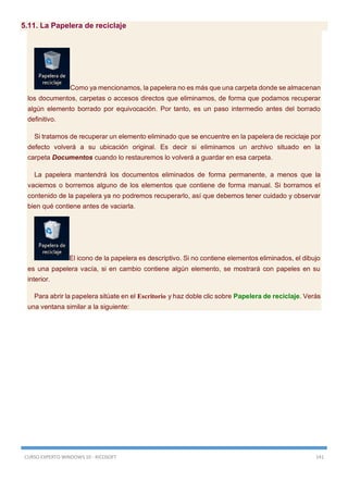 CURSO EXPERTO WINDOWS 10 - RICOSOFT 141
5.11. La Papelera de reciclaje
Como ya mencionamos, la papelera no es más que una carpeta donde se almacenan
los documentos, carpetas o accesos directos que eliminamos, de forma que podamos recuperar
algún elemento borrado por equivocación. Por tanto, es un paso intermedio antes del borrado
definitivo.
Si tratamos de recuperar un elemento eliminado que se encuentre en la papelera de reciclaje por
defecto volverá a su ubicación original. Es decir si eliminamos un archivo situado en la
carpeta Documentos cuando lo restauremos lo volverá a guardar en esa carpeta.
La papelera mantendrá los documentos eliminados de forma permanente, a menos que la
vaciemos o borremos alguno de los elementos que contiene de forma manual. Si borramos el
contenido de la papelera ya no podremos recuperarlo, así que debemos tener cuidado y observar
bien qué contiene antes de vaciarla.
El icono de la papelera es descriptivo. Si no contiene elementos eliminados, el dibujo
es una papelera vacía, si en cambio contiene algún elemento, se mostrará con papeles en su
interior.
Para abrir la papelera sitúate en el Escritorio y haz doble clic sobre Papelera de reciclaje. Verás
una ventana similar a la siguiente:
 
