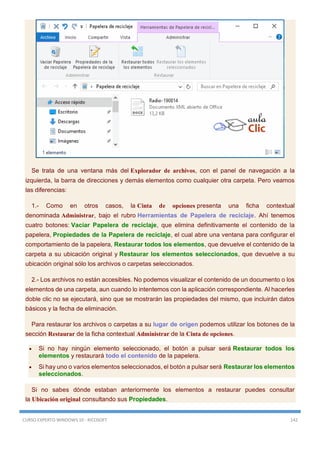CURSO EXPERTO WINDOWS 10 - RICOSOFT 142
Se trata de una ventana más del Explorador de archivos, con el panel de navegación a la
izquierda, la barra de direcciones y demás elementos como cualquier otra carpeta. Pero veamos
las diferencias:
1.- Como en otros casos, la Cinta de opciones presenta una ficha contextual
denominada Administrar, bajo el rubro Herramientas de Papelera de reciclaje. Ahí tenemos
cuatro botones: Vaciar Papelera de reciclaje, que elimina definitivamente el contenido de la
papelera, Propiedades de la Papelera de reciclaje, el cual abre una ventana para configurar el
comportamiento de la papelera, Restaurar todos los elementos, que devuelve el contenido de la
carpeta a su ubicación original y Restaurar los elementos seleccionados, que devuelve a su
ubicación original sólo los archivos o carpetas seleccionados.
2.- Los archivos no están accesibles. No podemos visualizar el contenido de un documento o los
elementos de una carpeta, aun cuando lo intentemos con la aplicación correspondiente. Al hacerles
doble clic no se ejecutará, sino que se mostrarán las propiedades del mismo, que incluirán datos
básicos y la fecha de eliminación.
Para restaurar los archivos o carpetas a su lugar de origen podemos utilizar los botones de la
sección Restaurar de la ficha contextual Administrar de la Cinta de opciones.
 Si no hay ningún elemento seleccionado, el botón a pulsar será Restaurar todos los
elementos y restaurará todo el contenido de la papelera.
 Si hay uno o varios elementos seleccionados, el botón a pulsar será Restaurar los elementos
seleccionados.
Si no sabes dónde estaban anteriormente los elementos a restaurar puedes consultar
la Ubicación original consultando sus Propiedades.
 