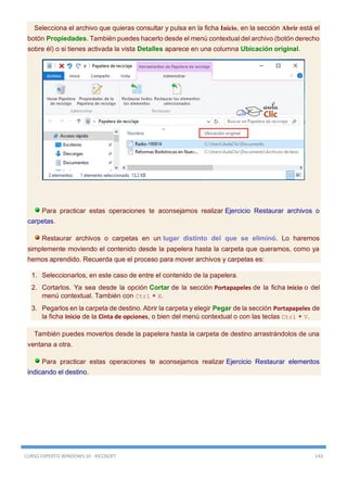 CURSO EXPERTO WINDOWS 10 - RICOSOFT 143
Selecciona el archivo que quieras consultar y pulsa en la ficha Inicio, en la sección Abrir está el
botón Propiedades. También puedes hacerlo desde el menú contextual del archivo (botón derecho
sobre él) o si tienes activada la vista Detalles aparece en una columna Ubicación original.
Para practicar estas operaciones te aconsejamos realizar Ejercicio Restaurar archivos o
carpetas.
Restaurar archivos o carpetas en un lugar distinto del que se eliminó. Lo haremos
simplemente moviendo el contenido desde la papelera hasta la carpeta que queramos, como ya
hemos aprendido. Recuerda que el proceso para mover archivos y carpetas es:
1. Seleccionarlos, en este caso de entre el contenido de la papelera.
2. Cortarlos. Ya sea desde la opción Cortar de la sección Portapapeles de la ficha Inicio o del
menú contextual. También con Ctrl + X.
3. Pegarlos en la carpeta de destino. Abrir la carpeta y elegir Pegar de la sección Portapapeles de
la ficha Inicio de la Cinta de opciones, o bien del menú contextual o con las teclas Ctrl + V.
También puedes moverlos desde la papelera hasta la carpeta de destino arrastrándolos de una
ventana a otra.
Para practicar estas operaciones te aconsejamos realizar Ejercicio Restaurar elementos
indicando el destino.
 
