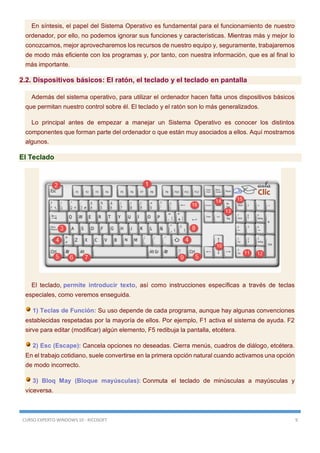 CURSO EXPERTO WINDOWS 10 - RICOSOFT 9
En síntesis, el papel del Sistema Operativo es fundamental para el funcionamiento de nuestro
ordenador, por ello, no podemos ignorar sus funciones y características. Mientras más y mejor lo
conozcamos, mejor aprovecharemos los recursos de nuestro equipo y, seguramente, trabajaremos
de modo más eficiente con los programas y, por tanto, con nuestra información, que es al final lo
más importante.
2.2. Dispositivos básicos: El ratón, el teclado y el teclado en pantalla
Además del sistema operativo, para utilizar el ordenador hacen falta unos dispositivos básicos
que permitan nuestro control sobre él. El teclado y el ratón son lo más generalizados.
Lo principal antes de empezar a manejar un Sistema Operativo es conocer los distintos
componentes que forman parte del ordenador o que están muy asociados a ellos. Aquí mostramos
algunos.
El Teclado
El teclado, permite introducir texto, así como instrucciones específicas a través de teclas
especiales, como veremos enseguida.
1) Teclas de Función: Su uso depende de cada programa, aunque hay algunas convenciones
establecidas respetadas por la mayoría de ellos. Por ejemplo, F1 activa el sistema de ayuda. F2
sirve para editar (modificar) algún elemento, F5 redibuja la pantalla, etcétera.
2) Esc (Escape): Cancela opciones no deseadas. Cierra menús, cuadros de diálogo, etcétera.
En el trabajo cotidiano, suele convertirse en la primera opción natural cuando activamos una opción
de modo incorrecto.
3) Bloq May (Bloque mayúsculas): Conmuta el teclado de minúsculas a mayúsculas y
viceversa.
 