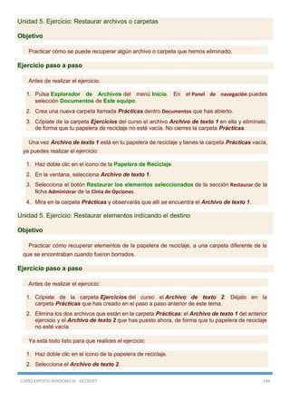 CURSO EXPERTO WINDOWS 10 - RICOSOFT 144
Unidad 5. Ejercicio: Restaurar archivos o carpetas
Objetivo
Practicar cómo se puede recuperar algún archivo o carpeta que hemos eliminado.
Ejercicio paso a paso
Antes de realizar el ejercicio:
1. Pulsa Explorador de Archivos del menú Inicio. En el Panel de navegación puedes
selección Documentos de Este equipo.
2. Crea una nueva carpeta llamada Prácticas dentro Documentos que has abierto.
3. Cópiate de la carpeta Ejercicios del curso el archivo Archivo de texto 1 en ella y elimínalo,
de forma que tu papelera de reciclaje no esté vacía. No cierres la carpeta Prácticas.
Una vez Archivo de texto 1 está en tu papelera de reciclaje y tienes la carpeta Prácticas vacía,
ya puedes realizar el ejercicio:
1. Haz doble clic en el icono de la Papelera de Reciclaje.
2. En la ventana, selecciona Archivo de texto 1.
3. Selecciona el botón Restaurar los elementos seleccionados de la sección Restaurar de la
ficha Administrar de la Cinta de Opciones.
4. Mira en la carpeta Prácticas y observarás que allí se encuentra el Archivo de texto 1.
Unidad 5. Ejercicio: Restaurar elementos indicando el destino
Objetivo
Practicar cómo recuperar elementos de la papelera de reciclaje, a una carpeta diferente de la
que se encontraban cuando fueron borrados.
Ejercicio paso a paso
Antes de realizar el ejercicio:
1. Cópiate de la carpeta Ejercicios del curso el Archivo de texto 2. Déjalo en la
carpeta Prácticas que has creado en el paso a paso anterior de este tema.
2. Elimina los dos archivos que están en la carpeta Prácticas: el Archivo de texto 1 del anterior
ejercicio y el Archivo de texto 2 que has puesto ahora, de forma que tu papelera de reciclaje
no esté vacía.
Ya está todo listo para que realices el ejercicio:
1. Haz doble clic en el icono de la papelera de reciclaje.
2. Selecciona el Archivo de texto 2.
 