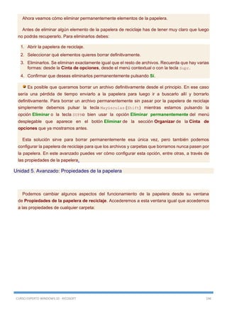 CURSO EXPERTO WINDOWS 10 - RICOSOFT 146
Ahora veamos cómo eliminar permanentemente elementos de la papelera.
Antes de eliminar algún elemento de la papelera de reciclaje has de tener muy claro que luego
no podrás recuperarlo. Para eliminarlos debes:
1. Abrir la papelera de reciclaje.
2. Seleccionar qué elementos quieres borrar definitivamente.
3. Eliminarlos. Se eliminan exactamente igual que el resto de archivos. Recuerda que hay varias
formas: desde la Cinta de opciones, desde el menú contextual o con la tecla Supr.
4. Confirmar que deseas eliminarlos permanentemente pulsando Sí.
Es posible que queramos borrar un archivo definitivamente desde el principio. En ese caso
sería una pérdida de tiempo enviarlo a la papelera para luego ir a buscarlo allí y borrarlo
definitivamente. Para borrar un archivo permanentemente sin pasar por la papelera de reciclaje
simplemente debemos pulsar la tecla Mayúsculas (Shift) mientras estamos pulsando la
opción Eliminar o la tecla SUPRo bien usar la opción Eliminar permanentemente del menú
desplegable que aparece en el botón Eliminar de la sección Organizar de la Cinta de
opciones que ya mostramos antes.
Esta solución sirve para borrar permanentemente esa única vez, pero también podemos
configurar la papelera de reciclaje para que los archivos y carpetas que borramos nunca pasen por
la papelera. En este avanzado puedes ver cómo configurar esta opción, entre otras, a través de
las propiedades de la papelera.
Unidad 5. Avanzado: Propiedades de la papelera
Podemos cambiar algunos aspectos del funcionamiento de la papelera desde su ventana
de Propiedades de la papelera de reciclaje. Accederemos a esta ventana igual que accedemos
a las propiedades de cualquier carpeta:
 