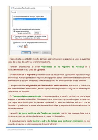 CURSO EXPERTO WINDOWS 10 - RICOSOFT 147
Haciendo clic con el botón derecho del ratón sobre el icono de la papelera o sobre la superficie
vacía de su lista de archivos, si la tenemos abierta.
También encontramos el botón Propiedades de la Papelera de Reciclaje en la
ficha Administrar de su Cinta de Opciones.
En Ubicación de la Papelera aparecerán todos los discos duros y particiones lógicas que haya
en el equipo. Aunque parezca que hay una única papelera donde se encuentran todos los archivos
eliminados en el equipo, en realidad cada unidad guarda los archivos que en ella se eliminan.
Las opciones de Configuración para la ubicación seleccionada se aplicarán a la unidad que
esté seleccionada en ese momento, es decir, que podemos ajustar una configuración diferente para
cada una de las unidades.
En Tamaño máximo personalizado, podemos especificar el tamaño máximo que puede llegar
a ocupar la papelera en la unidad. Si tratas de borrar un archivo cuyo tamaño supera la capacidad
que hayas especificado para la papelera, aparecerá un aviso de Windows indicando que es
demasiado grande para enviarse a la papelera de reciclaje y preguntará si deseas eliminarlo de
forma permanente.
La opción No mover archivos a la Papelera de reciclaje, cuando está marcada hace que al
borrar un archivo, se elimine directamente sin pasar por la papelera.
Si desactivamos la casilla Mostrar cuadro de diálogo para confirmar eliminación, no nos
volverá a preguntar si estamos seguros de querer eliminar.
 