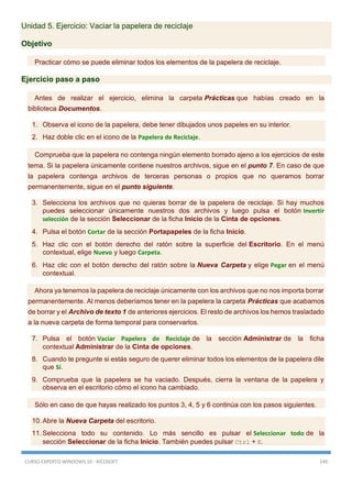 CURSO EXPERTO WINDOWS 10 - RICOSOFT 149
Unidad 5. Ejercicio: Vaciar la papelera de reciclaje
Objetivo
Practicar cómo se puede eliminar todos los elementos de la papelera de reciclaje.
Ejercicio paso a paso
Antes de realizar el ejercicio, elimina la carpeta Prácticas que habías creado en la
biblioteca Documentos.
1. Observa el icono de la papelera, debe tener dibujados unos papeles en su interior.
2. Haz doble clic en el icono de la Papelera de Reciclaje.
Comprueba que la papelera no contenga ningún elemento borrado ajeno a los ejercicios de este
tema. Si la papelera únicamente contiene nuestros archivos, sigue en el punto 7. En caso de que
la papelera contenga archivos de terceras personas o propios que no queramos borrar
permanentemente, sigue en el punto siguiente.
3. Selecciona los archivos que no quieras borrar de la papelera de reciclaje. Si hay muchos
puedes seleccionar únicamente nuestros dos archivos y luego pulsa el botón Invertir
selección de la sección Seleccionar de la ficha Inicio de la Cinta de opciones.
4. Pulsa el botón Cortar de la sección Portapapeles de la ficha Inicio.
5. Haz clic con el botón derecho del ratón sobre la superficie del Escritorio. En el menú
contextual, elige Nuevo y luego Carpeta.
6. Haz clic con el botón derecho del ratón sobre la Nueva Carpeta y elige Pegar en el menú
contextual.
Ahora ya tenemos la papelera de reciclaje únicamente con los archivos que no nos importa borrar
permanentemente. Al menos deberíamos tener en la papelera la carpeta Prácticas que acabamos
de borrar y el Archivo de texto 1 de anteriores ejercicios. El resto de archivos los hemos trasladado
a la nueva carpeta de forma temporal para conservarlos.
7. Pulsa el botón Vaciar Papelera de Reciclaje de la sección Administrar de la ficha
contextual Administrar de la Cinta de opciones.
8. Cuando te pregunte si estás seguro de querer eliminar todos los elementos de la papelera dile
que Sí.
9. Comprueba que la papelera se ha vaciado. Después, cierra la ventana de la papelera y
observa en el escritorio cómo el icono ha cambiado.
Sólo en caso de que hayas realizado los puntos 3, 4, 5 y 6 continúa con los pasos siguientes.
10. Abre la Nueva Carpeta del escritorio.
11. Selecciona todo su contenido. Lo más sencillo es pulsar el Seleccionar todo de la
sección Seleccionar de la ficha Inicio. También puedes pulsar Ctrl + E.
 