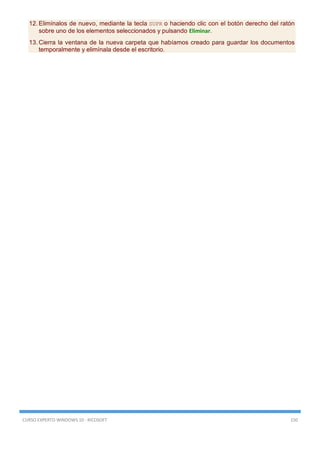 CURSO EXPERTO WINDOWS 10 - RICOSOFT 150
12. Elimínalos de nuevo, mediante la tecla SUPR o haciendo clic con el botón derecho del ratón
sobre uno de los elementos seleccionados y pulsando Eliminar.
13. Cierra la ventana de la nueva carpeta que habíamos creado para guardar los documentos
temporalmente y elimínala desde el escritorio.
 