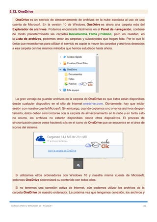 CURSO EXPERTO WINDOWS 10 - RICOSOFT 151
5.12. OneDrive
OneDrive es un servicio de almacenamiento de archivos en la nube asociada al uso de una
cuenta de Microsoft. En la versión 10 de Windows, OneDrive es ahora una carpeta más del
Explorador de archivos. Podemos encontrarla fácilmente en el Panel de navegación, contiene
de modo predeterminado las carpetas Documentos, Fotos y Público, pero en realidad, en
la Lista de archivos, podemos crear las carpetas y subcarpetas que hagan falta. Por lo que lo
único que necesitamos para utilizar el servicio es copiar o mover las carpetas y archivos deseados
a esa carpeta con los mismos métodos que hemos estudiado hasta ahora.
La gran ventaja de guardar archivos en la carpeta de OneDrive es que éstos están disponibles
desde cualquier dispositivo en el sitio de Internet onedrive.com. Obviamente, hay que iniciar
sesión con nuestra cuenta Microsoft. Sin embargo, cuando copiamos uno o varios archivos de gran
tamaño, éstos deben sincronizarse con la carpeta de almacenamiento en la nube y en tanto esto
no ocurra, los archivos no estarán disponibles desde otros dispositivos. El proceso de
sincronización puede verse haciendo clic en el icono de OneDrive que se encuentra en el área de
iconos del sistema.
Si utilizamos otros ordenadores con Windows 10 y nuestra misma cuenta de Microsoft,
entonces OneDrive sincronizará su contenido con todos ellos.
Si no tenemos una conexión activa de Internet, aún podemos utilizar los archivos de la
carpeta OneDrive de nuestro ordenador. La próxima vez que tengamos conexión, los archivos y
 