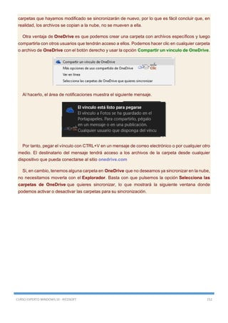 CURSO EXPERTO WINDOWS 10 - RICOSOFT 152
carpetas que hayamos modificado se sincronizarán de nuevo, por lo que es fácil concluir que, en
realidad, los archivos se copian a la nube, no se mueven a ella.
Otra ventaja de OneDrive es que podemos crear una carpeta con archivos específicos y luego
compartirla con otros usuarios que tendrán acceso a ellos. Podemos hacer clic en cualquier carpeta
o archivo de OneDrive con el botón derecho y usar la opción Compartir un vínculo de OneDrive.
Al hacerlo, el área de notificaciones muestra el siguiente mensaje.
Por tanto, pegar el vínculo con CTRL+V en un mensaje de correo electrónico o por cualquier otro
medio. El destinatario del mensaje tendrá acceso a los archivos de la carpeta desde cualquier
dispositivo que pueda conectarse al sitio onedrive.com
Si, en cambio, tenemos alguna carpeta en OneDrive que no deseamos ya sincronizar en la nube,
no necesitamos moverla con el Explorador. Basta con que pulsemos la opción Selecciona las
carpetas de OneDrive que quieres sincronizar, lo que mostrará la siguiente ventana donde
podemos activar o desactivar las carpetas para su sincronización.
 