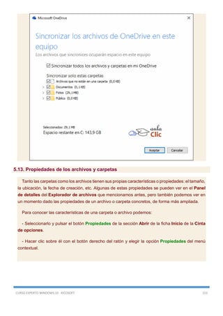 CURSO EXPERTO WINDOWS 10 - RICOSOFT 153
5.13. Propiedades de los archivos y carpetas
Tanto las carpetas como los archivos tienen sus propias características o propiedades: el tamaño,
la ubicación, la fecha de creación, etc. Algunas de estas propiedades se pueden ver en el Panel
de detalles del Explorador de archivos que mencionamos antes, pero también podemos ver en
un momento dado las propiedades de un archivo o carpeta concretos, de forma más ampliada.
Para conocer las características de una carpeta o archivo podemos:
- Seleccionarlo y pulsar el botón Propiedades de la sección Abrir de la ficha Inicio de la Cinta
de opciones.
- Hacer clic sobre él con el botón derecho del ratón y elegir la opción Propiedades del menú
contextual.
 