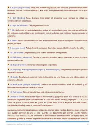 CURSO EXPERTO WINDOWS 10 - RICOSOFT 10
4) Mayús (Mayúsculas): Sirve para obtener mayúsculas y los símbolos que están arriba de los
números, pero sin conmutar el teclado. Por tanto, debe presionarse simultáneamente con la tecla
deseada.
5) Ctrl (Control): Tiene diversos fines según el programa, pero siempre se utiliza en
combinación con otras teclas.
6) Logo de Windows: Despliega el menú Inicio.
7) Alt: Su función primaria individual es activar el menú del programa que estemos utilizando.
Sin embargo, suele utilizarse en combinación con otras teclas para múltiples funciones según el
programa.
8) Enter: Se usa para introducir un dato a la computadora, aceptar una opción, indicar un fin de
párrafo, etcétera.
9) Icono de menú: Activa el menú contextual. Equivale a pulsar el botón derecho del ratón.
10) Las flechas: Desplazan el cursor u otros elementos en la pantalla.
11) INS (Insert o Insertar): Permite la inserción de datos, texto u objetos en el punto donde se
encuentre el cursor.
12) Supr (Suprimir): Borra los datos elegidos en pantalla.
13) RegPag y AvPag (Regresar Página y Avanzar Página): Desplazan los datos en pantalla
según el programa.
14) Inicio: Desplaza el cursor al inicio de los datos, de una línea o de una página según el
programa utilizado.
15) Bloq Num (Bloque numérico): Conmuta el teclado numérico entre los números y las
opciones alternativas que cada tecla ofrece.
16) Retroceso: Borra el carácter que está a la izquierda del cursor.
Combinar teclas: Para realizar algunas funciones hay que pulsar dos o más teclas a la vez. La
nomenclatura general y que utilizaremos en el curso será tecla + tecla (por ejemplo: Ctrl + G). La
forma de pulsar combinaciones es pulsar en primer lugar la tecla especial indicada primero,
mantenerla pulsada y pulsar a continuación la segunda.
Aunque normalmente las aplicaciones utilizan las mismas teclas rápidas, debemos tener en cuenta
que pueden cambiar de una a otra. Guardar un documento por ejemplo puede hacerse
con Ctrl + So con Ctrl + G, en función de la aplicación que estemos usando (en inglés "save", en
castellano "guardar"). A veces no podemos fiarnos de la intuición, ya que por ejemplo en Word se
 