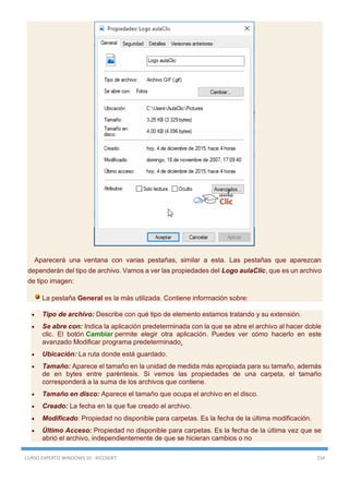 CURSO EXPERTO WINDOWS 10 - RICOSOFT 154
Aparecerá una ventana con varias pestañas, similar a esta. Las pestañas que aparezcan
dependerán del tipo de archivo. Vamos a ver las propiedades del Logo aulaClic, que es un archivo
de tipo imagen:
La pestaña General es la más utilizada. Contiene información sobre:
 Tipo de archivo: Describe con qué tipo de elemento estamos tratando y su extensión.
 Se abre con: Indica la aplicación predeterminada con la que se abre el archivo al hacer doble
clic. El botón Cambiar permite elegir otra aplicación. Puedes ver cómo hacerlo en este
avanzado Modificar programa predeterminado.
 Ubicación: La ruta donde está guardado.
 Tamaño: Aparece el tamaño en la unidad de medida más apropiada para su tamaño, además
de en bytes entre paréntesis. Si vemos las propiedades de una carpeta, el tamaño
corresponderá a la suma de los archivos que contiene.
 Tamaño en disco: Aparece el tamaño que ocupa el archivo en el disco.
 Creado: La fecha en la que fue creado el archivo.
 Modificado: Propiedad no disponible para carpetas. Es la fecha de la última modificación.
 Último Acceso: Propiedad no disponible para carpetas. Es la fecha de la última vez que se
abrió el archivo, independientemente de que se hicieran cambios o no
 