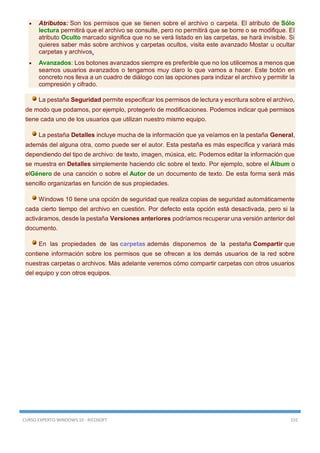 CURSO EXPERTO WINDOWS 10 - RICOSOFT 155
 Atributos: Son los permisos que se tienen sobre el archivo o carpeta. El atributo de Sólo
lectura permitirá que el archivo se consulte, pero no permitirá que se borre o se modifique. El
atributo Oculto marcado significa que no se verá listado en las carpetas, se hará invisible. Si
quieres saber más sobre archivos y carpetas ocultos, visita este avanzado Mostar u ocultar
carpetas y archivos.
 Avanzados: Los botones avanzados siempre es preferible que no los utilicemos a menos que
seamos usuarios avanzados o tengamos muy claro lo que vamos a hacer. Este botón en
concreto nos lleva a un cuadro de diálogo con las opciones para indizar el archivo y permitir la
compresión y cifrado.
La pestaña Seguridad permite especificar los permisos de lectura y escritura sobre el archivo,
de modo que podamos, por ejemplo, protegerlo de modificaciones. Podemos indicar qué permisos
tiene cada uno de los usuarios que utilizan nuestro mismo equipo.
La pestaña Detalles incluye mucha de la información que ya veíamos en la pestaña General,
además del alguna otra, como puede ser el autor. Esta pestaña es más específica y variará más
dependiendo del tipo de archivo: de texto, imagen, música, etc. Podemos editar la información que
se muestra en Detalles simplemente haciendo clic sobre el texto. Por ejemplo, sobre el Álbum o
elGénero de una canción o sobre el Autor de un documento de texto. De esta forma será más
sencillo organizarlas en función de sus propiedades.
Windows 10 tiene una opción de seguridad que realiza copias de seguridad automáticamente
cada cierto tiempo del archivo en cuestión. Por defecto esta opción está desactivada, pero si la
activáramos, desde la pestaña Versiones anteriores podríamos recuperar una versión anterior del
documento.
En las propiedades de las carpetas además disponemos de la pestaña Compartir que
contiene información sobre los permisos que se ofrecen a los demás usuarios de la red sobre
nuestras carpetas o archivos. Más adelante veremos cómo compartir carpetas con otros usuarios
del equipo y con otros equipos.
 