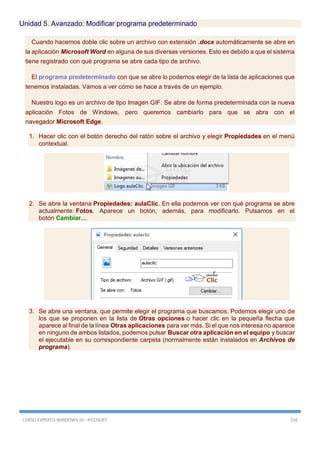 CURSO EXPERTO WINDOWS 10 - RICOSOFT 156
Unidad 5. Avanzado: Modificar programa predeterminado
Cuando hacemos doble clic sobre un archivo con extensión .docx automáticamente se abre en
la aplicación Microsoft Word en alguna de sus diversas versiones. Esto es debido a que el sistema
tiene registrado con qué programa se abre cada tipo de archivo.
El programa predeterminado con que se abre lo podemos elegir de la lista de aplicaciones que
tenemos instaladas. Vamos a ver cómo se hace a través de un ejemplo.
Nuestro logo es un archivo de tipo Imagen GIF. Se abre de forma predeterminada con la nueva
aplicación Fotos de Windows, pero queremos cambiarlo para que se abra con el
navegador Microsoft Edge.
1. Hacer clic con el botón derecho del ratón sobre el archivo y elegir Propiedades en el menú
contextual.
2. Se abre la ventana Propiedades: aulaClic. En ella podemos ver con qué programa se abre
actualmente: Fotos. Aparece un botón, además, para modificarlo. Pulsamos en el
botón Cambiar....
3. Se abre una ventana, que permite elegir el programa que buscamos. Podemos elegir uno de
los que se proponen en la lista de Otras opciones o hacer clic en la pequeña flecha que
aparece al final de la línea Otras aplicaciones para ver más. Si el que nos interesa no aparece
en ninguno de ambos listados, podemos pulsar Buscar otra aplicación en el equipo y buscar
el ejecutable en su correspondiente carpeta (normalmente están instalados en Archivos de
programa).
 