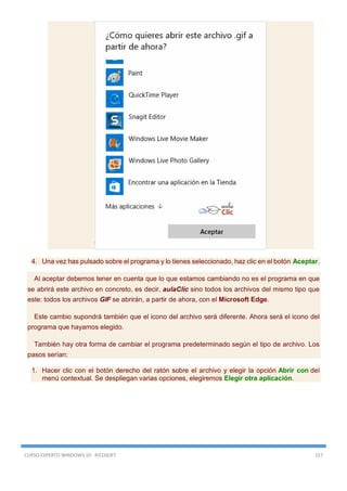CURSO EXPERTO WINDOWS 10 - RICOSOFT 157
4. Una vez has pulsado sobre el programa y lo tienes seleccionado, haz clic en el botón Aceptar.
Al aceptar debemos tener en cuenta que lo que estamos cambiando no es el programa en que
se abrirá este archivo en concreto, es decir, aulaClic sino todos los archivos del mismo tipo que
este: todos los archivos GIF se abrirán, a partir de ahora, con el Microsoft Edge.
Este cambio supondrá también que el icono del archivo será diferente. Ahora será el icono del
programa que hayamos elegido.
También hay otra forma de cambiar el programa predeterminado según el tipo de archivo. Los
pasos serían:
1. Hacer clic con el botón derecho del ratón sobre el archivo y elegir la opción Abrir con del
menú contextual. Se despliegan varias opciones, elegiremos Elegir otra aplicación.
 